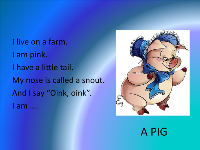 I live on a farm. I am pink. I have a little tail. My nose is called a snout. And i say “oink, oink”. I am ….. A pig